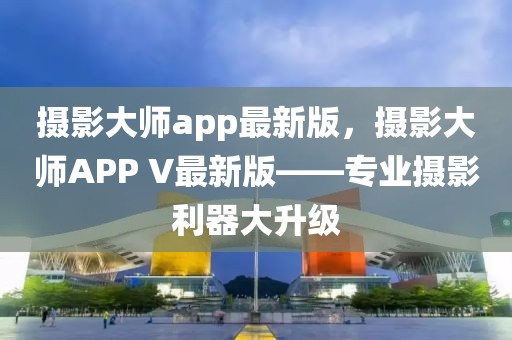 攝影大師app最新版，攝影大師APP V最新版——專(zhuān)業(yè)攝影利器大升級(jí)