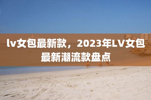 lv女包最新款，2023年LV女包最新潮流款盤點