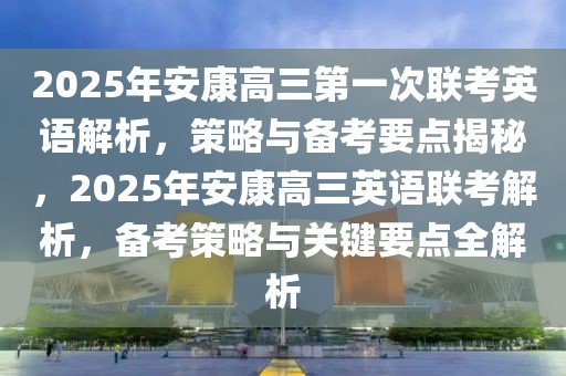 2025年安康高三第一次聯(lián)考英語解析，策略與備考要點(diǎn)揭秘，2025年安康高三英語聯(lián)考解析，備考策略與關(guān)鍵要點(diǎn)全解析