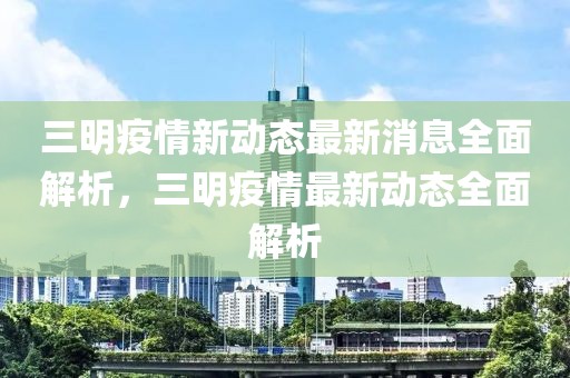 三明疫情新動態(tài)最新消息全面解析，三明疫情最新動態(tài)全面解析