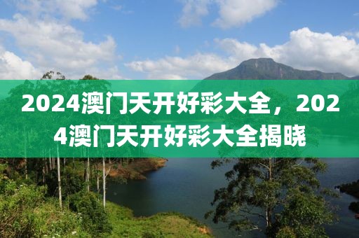 2024澳門天開好彩大全，2024澳門天開好彩大全揭曉