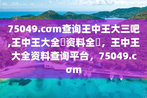 75049.cσm查詢王中王大三吧,王中王大全枓資料全枓，王中王大全資料查詢平臺，75049.cσm