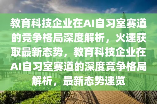 教育科技企業(yè)在AI自習(xí)室賽道的競(jìng)爭(zhēng)格局深度解析，火速獲取最新態(tài)勢(shì)，教育科技企業(yè)在AI自習(xí)室賽道的深度競(jìng)爭(zhēng)格局解析，最新態(tài)勢(shì)速覽