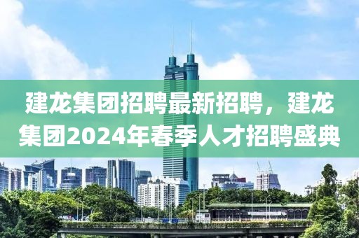 建龍集團(tuán)招聘最新招聘，建龍集團(tuán)2024年春季人才招聘盛典