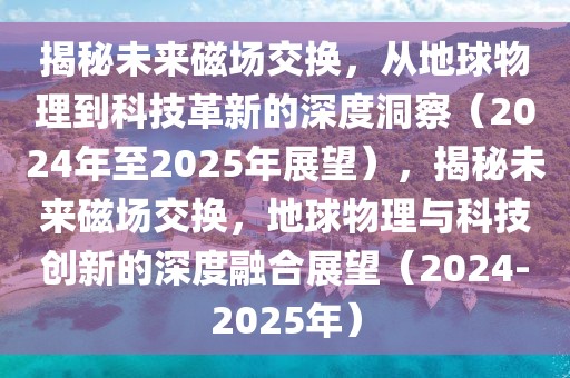 揭秘未來(lái)磁場(chǎng)交換，從地球物理到科技革新的深度洞察（2024年至2025年展望），揭秘未來(lái)磁場(chǎng)交換，地球物理與科技創(chuàng)新的深度融合展望（2024-2025年）