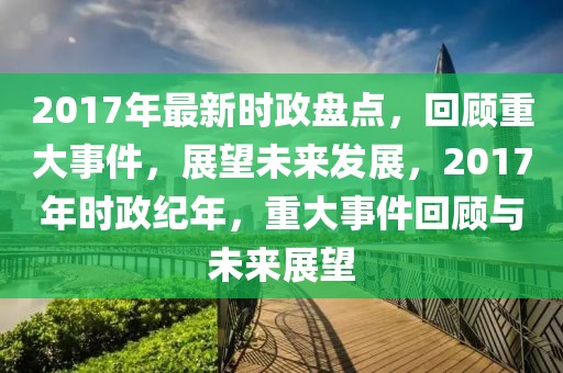 2017年最新時政盤點，回顧重大事件，展望未來發(fā)展，2017年時政紀年，重大事件回顧與未來展望