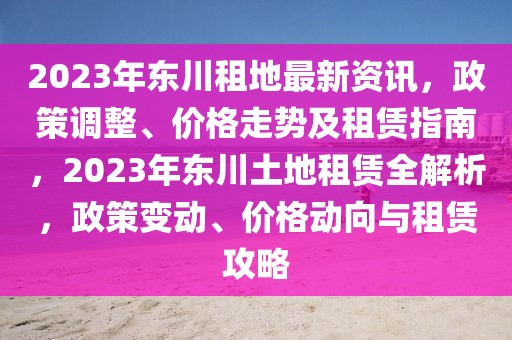 2023年東川租地最新資訊，政策調(diào)整、價(jià)格走勢及租賃指南，2023年東川土地租賃全解析，政策變動(dòng)、價(jià)格動(dòng)向與租賃攻略