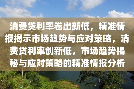 消費(fèi)貸利率卷出新低，精準(zhǔn)情報(bào)揭示市場趨勢(shì)與應(yīng)對(duì)策略，消費(fèi)貸利率創(chuàng)新低，市場趨勢(shì)揭秘與應(yīng)對(duì)策略的精準(zhǔn)情報(bào)分析