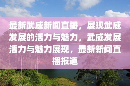 最新武威新聞直播，展現(xiàn)武威發(fā)展的活力與魅力，武威發(fā)展活力與魅力展現(xiàn)，最新新聞直播報(bào)道