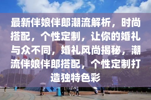 最新伴娘伴郎潮流解析，時(shí)尚搭配，個(gè)性定制，讓你的婚禮與眾不同，婚禮風(fēng)尚揭秘，潮流伴娘伴郎搭配，個(gè)性定制打造獨(dú)特色彩