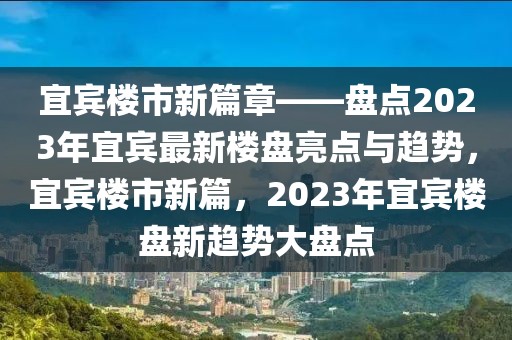 宜賓樓市新篇章——盤點2023年宜賓最新樓盤亮點與趨勢，宜賓樓市新篇，2023年宜賓樓盤新趨勢大盤點