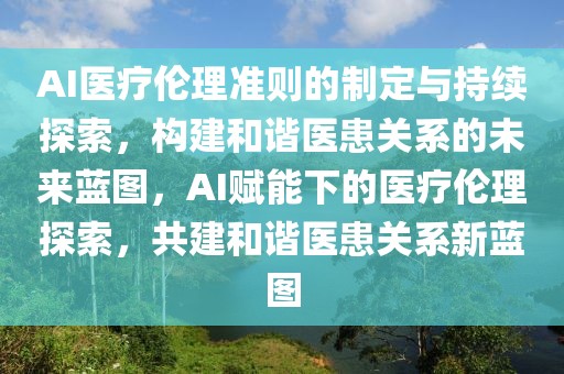 AI醫(yī)療倫理準(zhǔn)則的制定與持續(xù)探索，構(gòu)建和諧醫(yī)患關(guān)系的未來(lái)藍(lán)圖，AI賦能下的醫(yī)療倫理探索，共建和諧醫(yī)患關(guān)系新藍(lán)圖