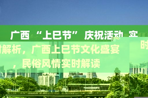 廣西 “上巳節(jié)” 慶祝活動_實時解析，廣西上巳節(jié)文化盛宴，民俗風(fēng)情實時解讀