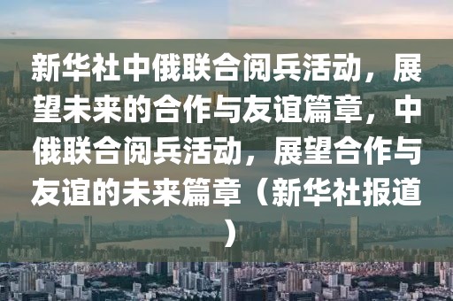 新華社中俄聯(lián)合閱兵活動，展望未來的合作與友誼篇章，中俄聯(lián)合閱兵活動，展望合作與友誼的未來篇章（新華社報道）