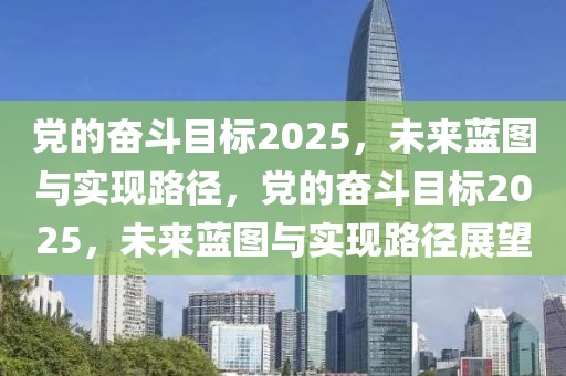 黨的奮斗目標(biāo)2025，未來藍(lán)圖與實(shí)現(xiàn)路徑，黨的奮斗目標(biāo)2025，未來藍(lán)圖與實(shí)現(xiàn)路徑展望