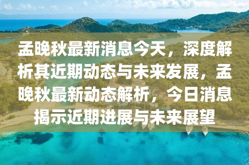 孟晚秋最新消息今天，深度解析其近期動態(tài)與未來發(fā)展，孟晚秋最新動態(tài)解析，今日消息揭示近期進展與未來展望