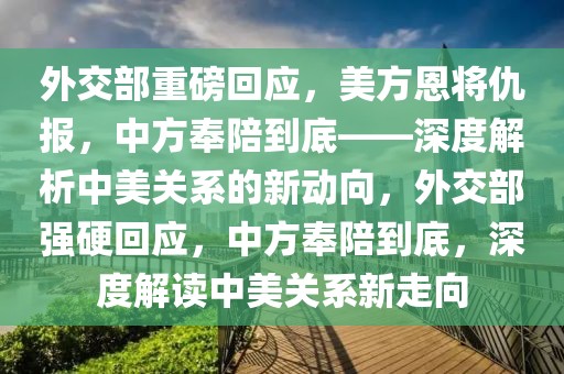 外交部重磅回應(yīng)，美方恩將仇報(bào)，中方奉陪到底——深度解析中美關(guān)系的新動(dòng)向，外交部強(qiáng)硬回應(yīng)，中方奉陪到底，深度解讀中美關(guān)系新走向