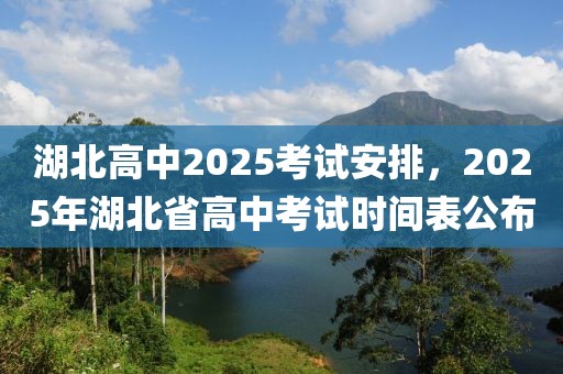 湖北高中2025考試安排，2025年湖北省高中考試時間表公布