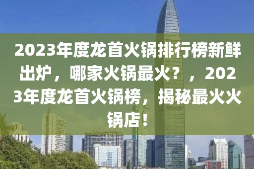 2023年度龍首火鍋排行榜新鮮出爐，哪家火鍋?zhàn)罨?？?023年度龍首火鍋榜，揭秘最火火鍋店！