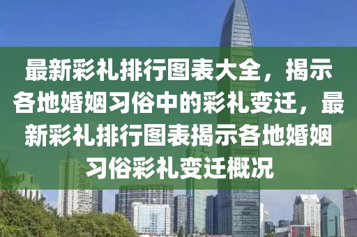 最新彩禮排行圖表大全，揭示各地婚姻習(xí)俗中的彩禮變遷，最新彩禮排行圖表揭示各地婚姻習(xí)俗彩禮變遷概況