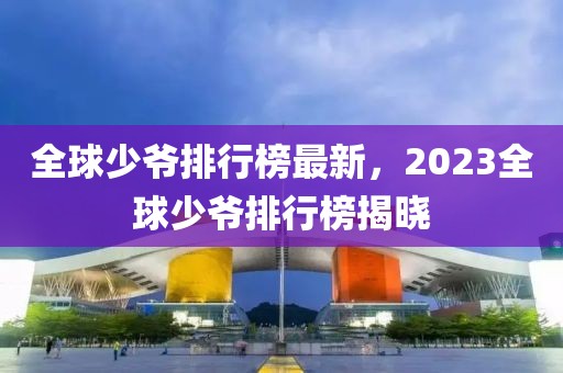 全球少爺排行榜最新，2023全球少爺排行榜揭曉