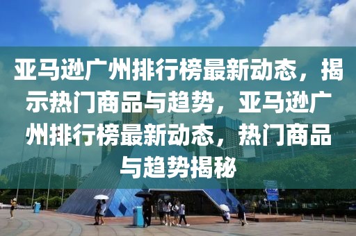 亞馬遜廣州排行榜最新動(dòng)態(tài)，揭示熱門商品與趨勢，亞馬遜廣州排行榜最新動(dòng)態(tài)，熱門商品與趨勢揭秘