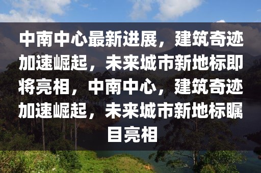 中南中心最新進展，建筑奇跡加速崛起，未來城市新地標(biāo)即將亮相，中南中心，建筑奇跡加速崛起，未來城市新地標(biāo)矚目亮相