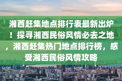 湘西趕集地點(diǎn)排行表最新出爐！探尋湘西民俗風(fēng)情必去之地，湘西趕集熱門地點(diǎn)排行榜，感受湘西民俗風(fēng)情攻略