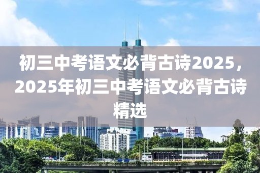 初三中考語(yǔ)文必背古詩(shī)2025，2025年初三中考語(yǔ)文必背古詩(shī)精選