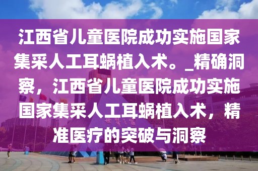 江西省兒童醫(yī)院成功實施國家集采人工耳蝸植入術(shù)。_精確洞察，江西省兒童醫(yī)院成功實施國家集采人工耳蝸植入術(shù)，精準(zhǔn)醫(yī)療的突破與洞察