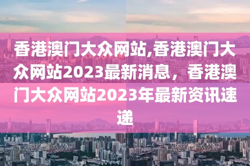 香港澳門大眾網(wǎng)站,香港澳門大眾網(wǎng)站2023最新消息，香港澳門大眾網(wǎng)站2023年最新資訊速遞