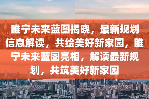 睢寧未來藍(lán)圖揭曉，最新規(guī)劃信息解讀，共繪美好新家園，睢寧未來藍(lán)圖亮相，解讀最新規(guī)劃，共筑美好新家園