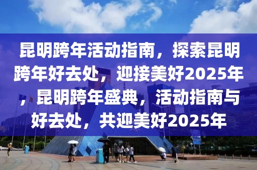 昆明跨年活動指南，探索昆明跨年好去處，迎接美好2025年，昆明跨年盛典，活動指南與好去處，共迎美好2025年