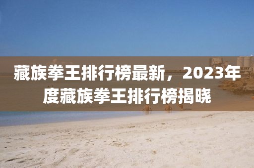 藏族拳王排行榜最新，2023年度藏族拳王排行榜揭曉