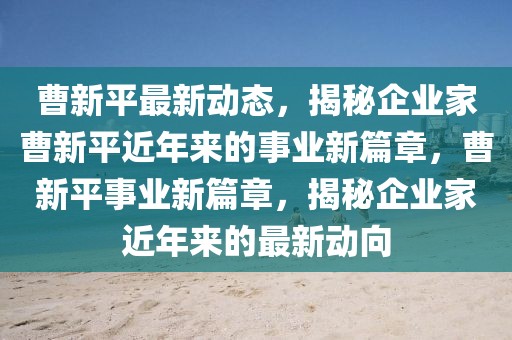 曹新平最新動態(tài)，揭秘企業(yè)家曹新平近年來的事業(yè)新篇章，曹新平事業(yè)新篇章，揭秘企業(yè)家近年來的最新動向