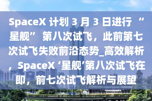 SpaceX 計劃 3 月 3 日進行 “星艦” 第八次試飛，此前第七次試飛失敗前沿態(tài)勢_高效解析，SpaceX ‘星艦’第八次試飛在即，前七次試飛解析與展望