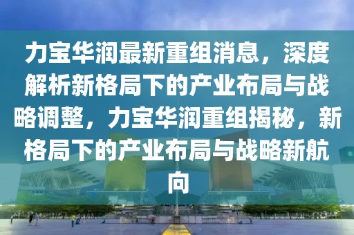 力寶華潤最新重組消息，深度解析新格局下的產(chǎn)業(yè)布局與戰(zhàn)略調(diào)整，力寶華潤重組揭秘，新格局下的產(chǎn)業(yè)布局與戰(zhàn)略新航向