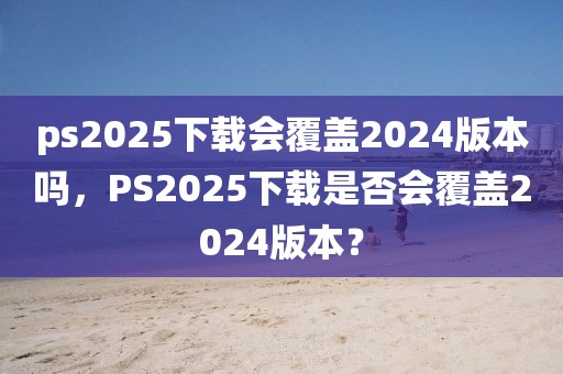 ps2025下載會覆蓋2024版本嗎，PS2025下載是否會覆蓋2024版本？