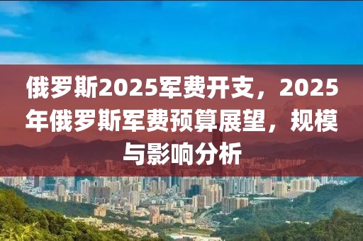 俄羅斯2025軍費(fèi)開支，2025年俄羅斯軍費(fèi)預(yù)算展望，規(guī)模與影響分析