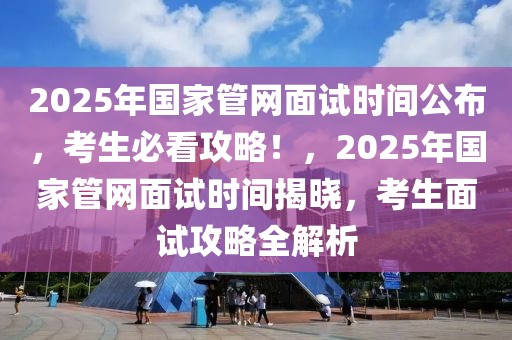 2025年國(guó)家管網(wǎng)面試時(shí)間公布，考生必看攻略！，2025年國(guó)家管網(wǎng)面試時(shí)間揭曉，考生面試攻略全解析