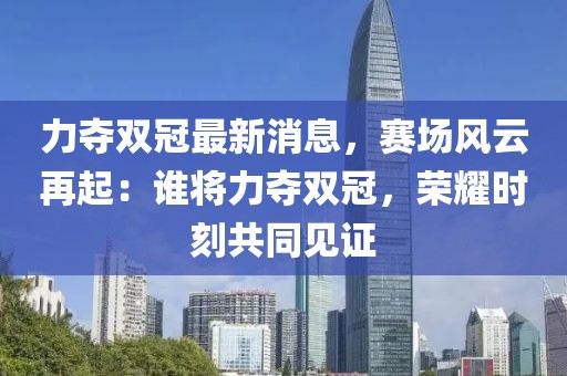 力奪雙冠最新消息，賽場風(fēng)云再起：誰將力奪雙冠，榮耀時刻共同見證