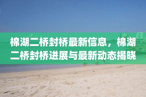 棉湖二橋封橋最新信息，棉湖二橋封橋進(jìn)展與最新動態(tài)揭曉