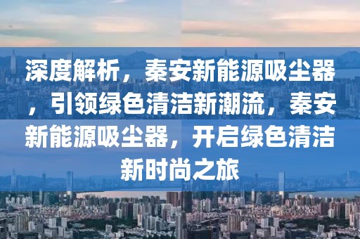 深度解析，秦安新能源吸塵器，引領(lǐng)綠色清潔新潮流，秦安新能源吸塵器，開啟綠色清潔新時尚之旅