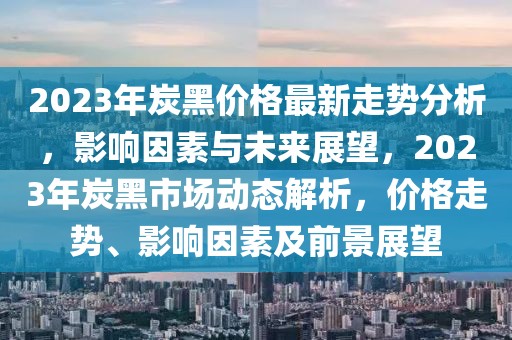 2023年炭黑價(jià)格最新走勢分析，影響因素與未來展望，2023年炭黑市場動態(tài)解析，價(jià)格走勢、影響因素及前景展望