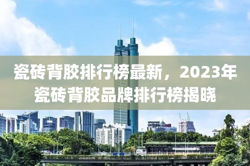 瓷磚背膠排行榜最新，2023年瓷磚背膠品牌排行榜揭曉