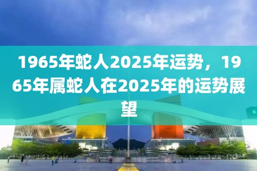 1965年蛇人2025年運(yùn)勢(shì)，1965年屬蛇人在2025年的運(yùn)勢(shì)展望