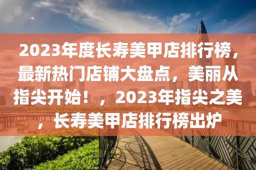 2023年度長(zhǎng)壽美甲店排行榜，最新熱門(mén)店鋪大盤(pán)點(diǎn)，美麗從指尖開(kāi)始！，2023年指尖之美，長(zhǎng)壽美甲店排行榜出爐