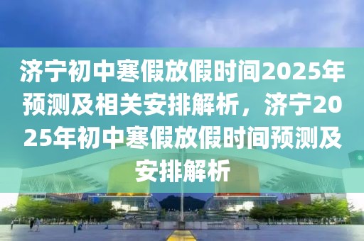 濟(jì)寧初中寒假放假時(shí)間2025年預(yù)測及相關(guān)安排解析，濟(jì)寧2025年初中寒假放假時(shí)間預(yù)測及安排解析