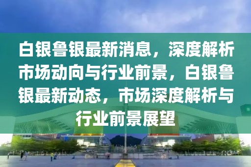 白銀魯銀最新消息，深度解析市場動向與行業(yè)前景，白銀魯銀最新動態(tài)，市場深度解析與行業(yè)前景展望