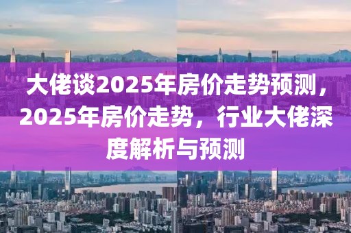 大佬談2025年房?jī)r(jià)走勢(shì)預(yù)測(cè)，2025年房?jī)r(jià)走勢(shì)，行業(yè)大佬深度解析與預(yù)測(cè)